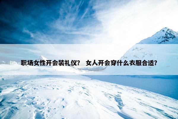 职场女性开会装礼仪？ 女人开会穿什么衣服合适？