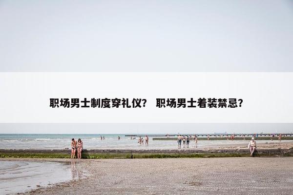 职场男士制度穿礼仪？ 职场男士着装禁忌？