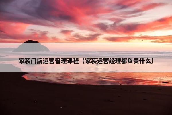 家装门店运营管理课程（家装运营经理都负责什么）