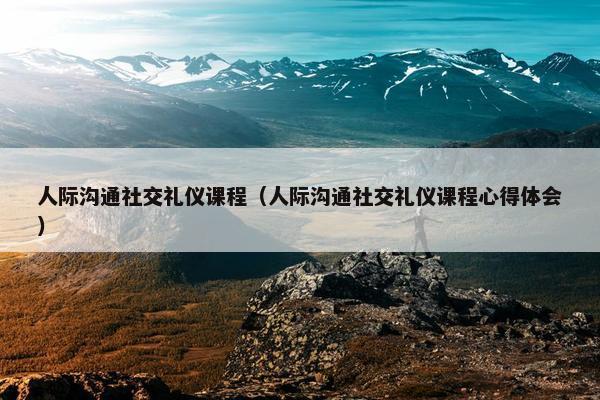 人际沟通社交礼仪课程（人际沟通社交礼仪课程心得体会）
