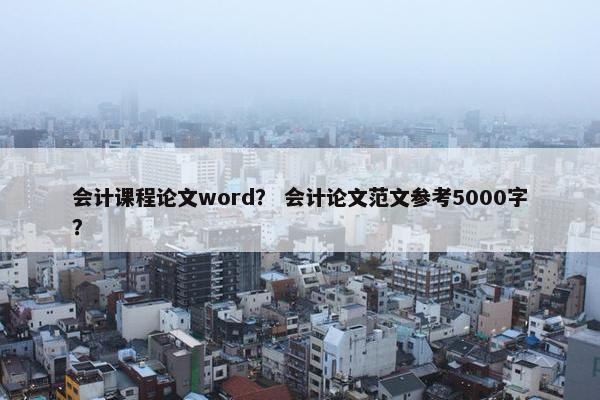 会计课程论文word？ 会计论文范文参考5000字？