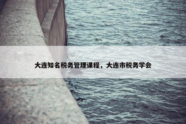 大连知名税务管理课程，大连市税务学会