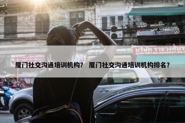 厦门社交沟通培训机构？ 厦门社交沟通培训机构排名？