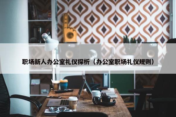 职场新人办公室礼仪探析（办公室职场礼仪规则）