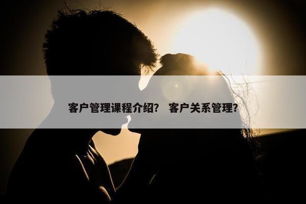 客户管理课程介绍？ 客户关系管理？