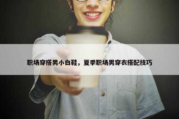 职场穿搭男小白鞋，夏季职场男穿衣搭配技巧