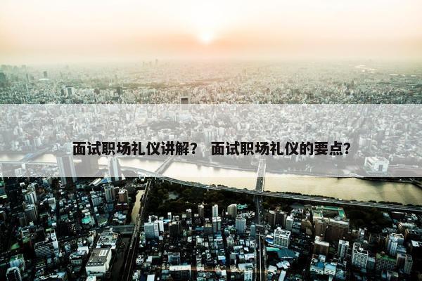 面试职场礼仪讲解？ 面试职场礼仪的要点？