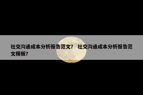 社交沟通成本分析报告范文？ 社交沟通成本分析报告范文模板？