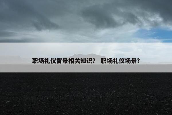 职场礼仪背景相关知识？ 职场礼仪场景？