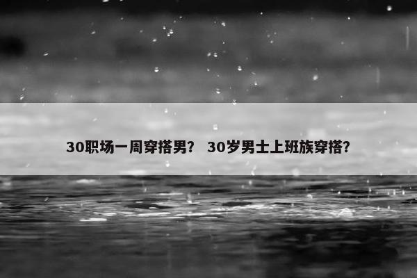30职场一周穿搭男？ 30岁男士上班族穿搭？