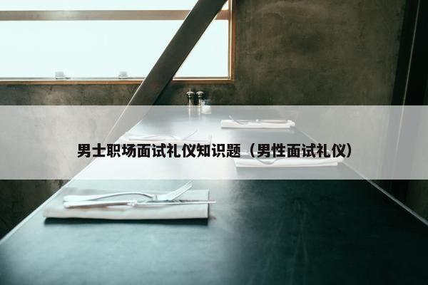 男士职场面试礼仪知识题（男性面试礼仪）