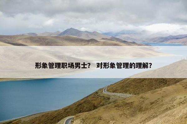 形象管理职场男士？ 对形象管理的理解？