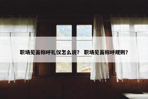 职场见面称呼礼仪怎么说？ 职场见面称呼规则？