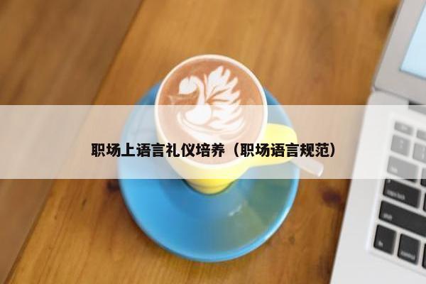 职场上语言礼仪培养（职场语言规范）