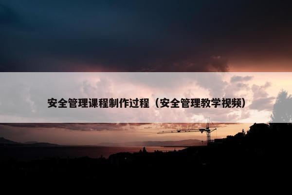 安全管理课程制作过程（安全管理教学视频）