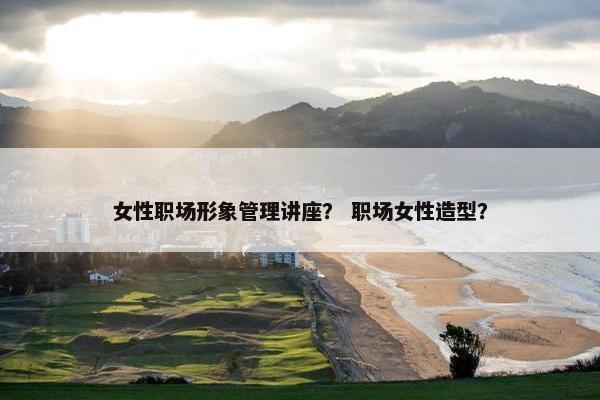 女性职场形象管理讲座？ 职场女性造型？