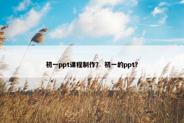 初一ppt课程制作？ 初一的ppt？