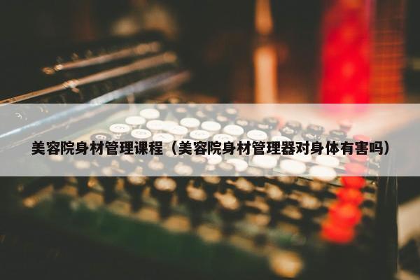 美容院身材管理课程（美容院身材管理器对身体有害吗）