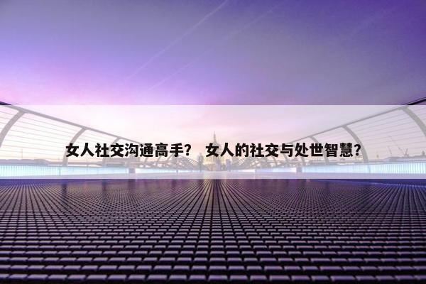 女人社交沟通高手？ 女人的社交与处世智慧？
