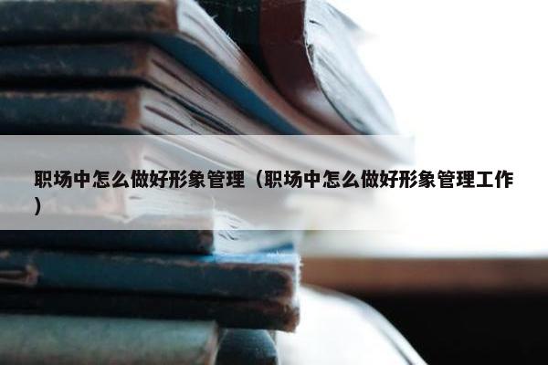 职场中怎么做好形象管理（职场中怎么做好形象管理工作）