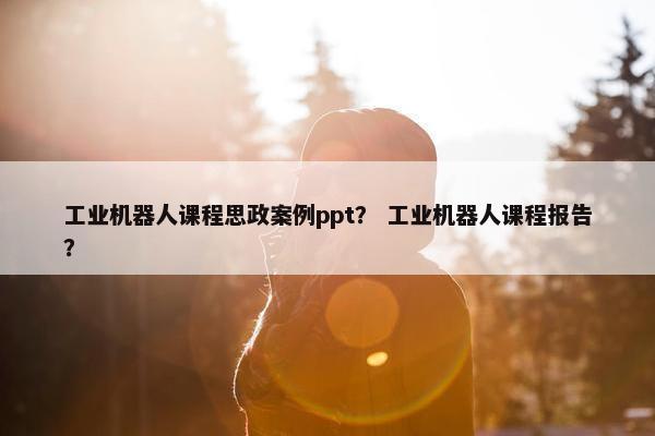 工业机器人课程思政案例ppt？ 工业机器人课程报告？