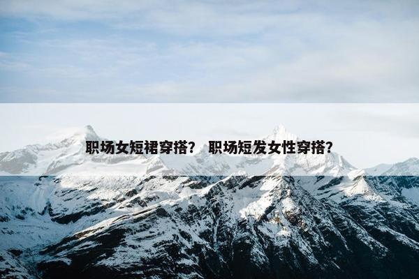 职场女短裙穿搭？ 职场短发女性穿搭？