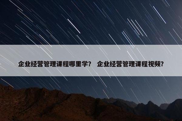 企业经营管理课程哪里学？ 企业经营管理课程视频？