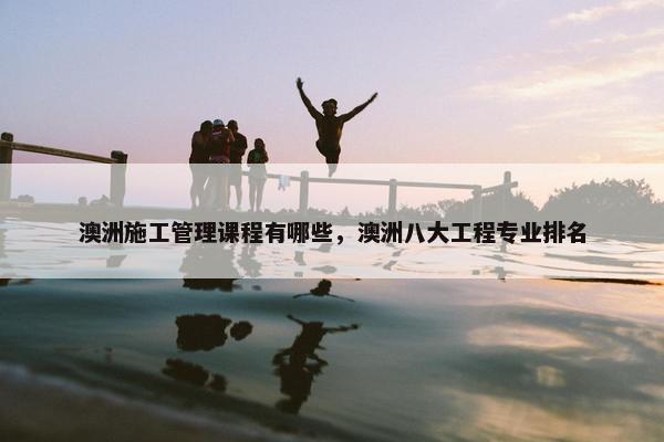 澳洲施工管理课程有哪些，澳洲八大工程专业排名