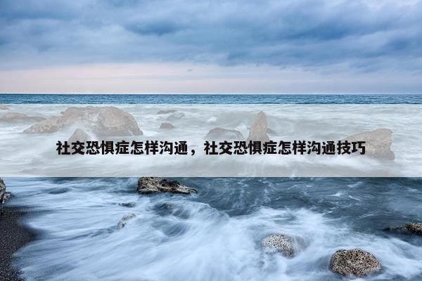 社交恐惧症怎样沟通，社交恐惧症怎样沟通技巧