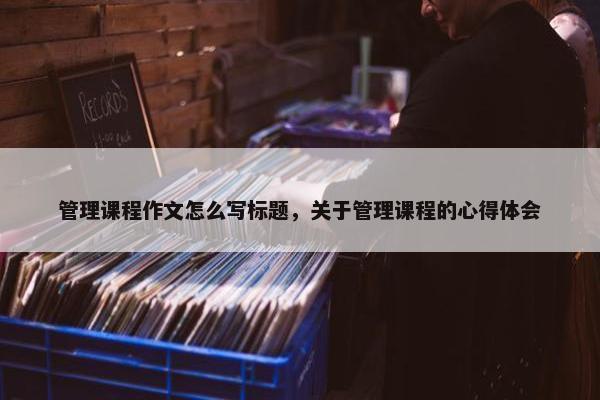 管理课程作文怎么写标题，关于管理课程的心得体会