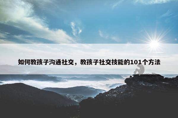 如何教孩子沟通社交，教孩子社交技能的101个方法