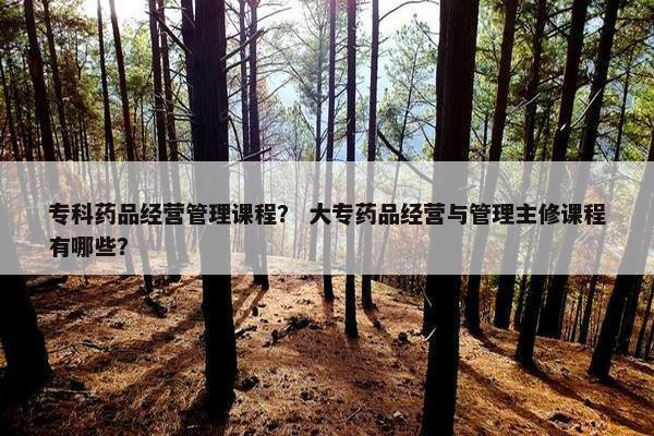 专科药品经营管理课程？ 大专药品经营与管理主修课程有哪些？