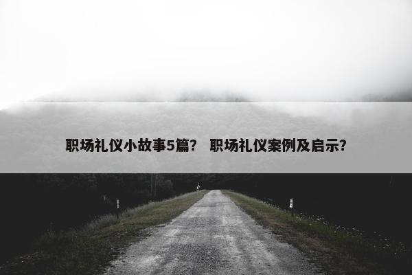职场礼仪小故事5篇？ 职场礼仪案例及启示？