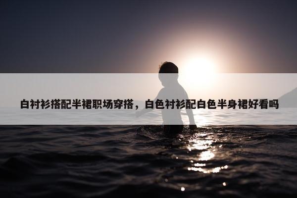 白衬衫搭配半裙职场穿搭，白色衬衫配白色半身裙好看吗