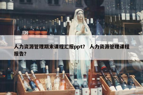 人力资源管理期末课程汇报ppt？ 人力资源管理课程报告？