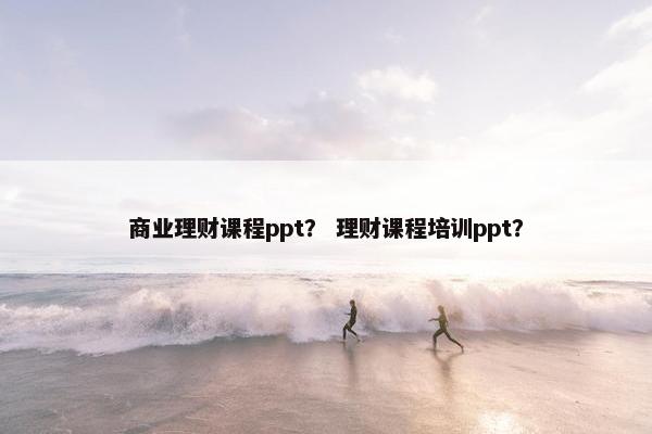 商业理财课程ppt？ 理财课程培训ppt？