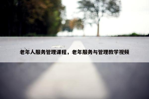 老年人服务管理课程，老年服务与管理教学视频