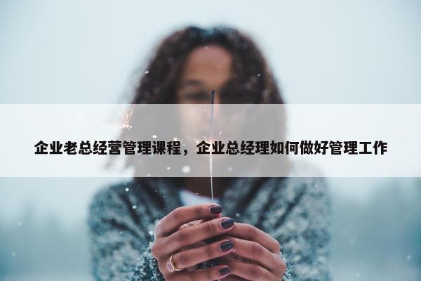 企业老总经营管理课程，企业总经理如何做好管理工作