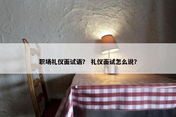 职场礼仪面试语？ 礼仪面试怎么说？