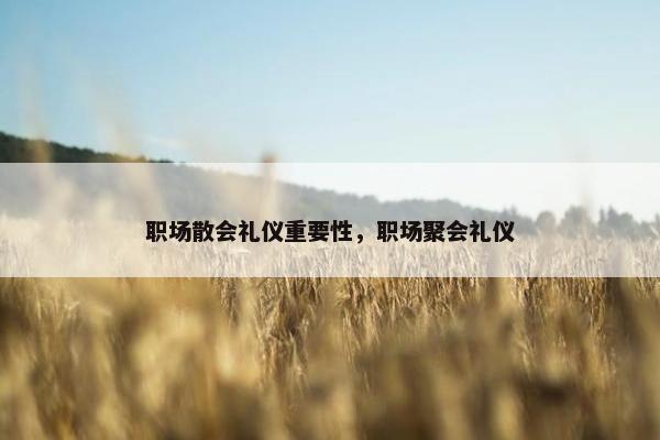 职场散会礼仪重要性，职场聚会礼仪