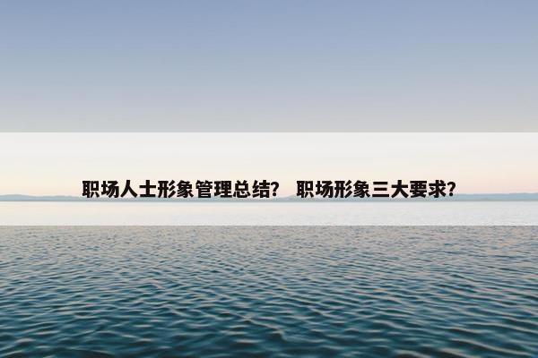 职场人士形象管理总结？ 职场形象三大要求？