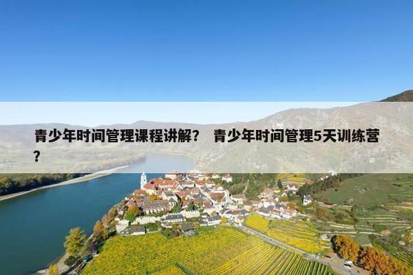 青少年时间管理课程讲解？ 青少年时间管理5天训练营？