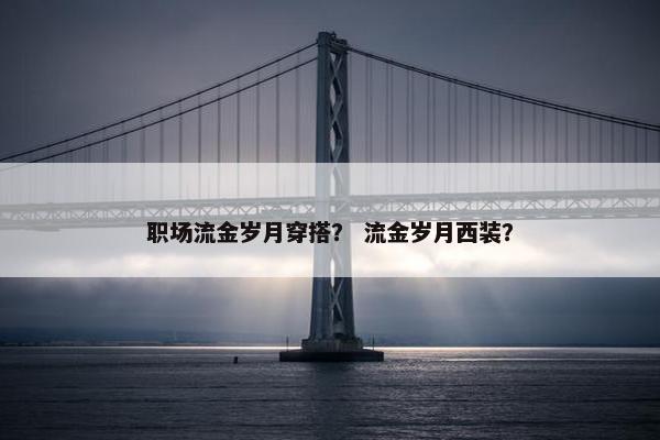 职场流金岁月穿搭？ 流金岁月西装？