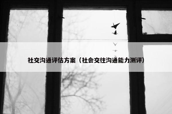社交沟通评估方案（社会交往沟通能力测评）