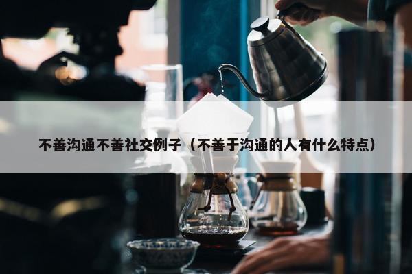 不善沟通不善社交例子（不善于沟通的人有什么特点）