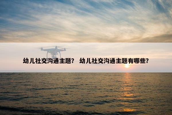 幼儿社交沟通主题？ 幼儿社交沟通主题有哪些？