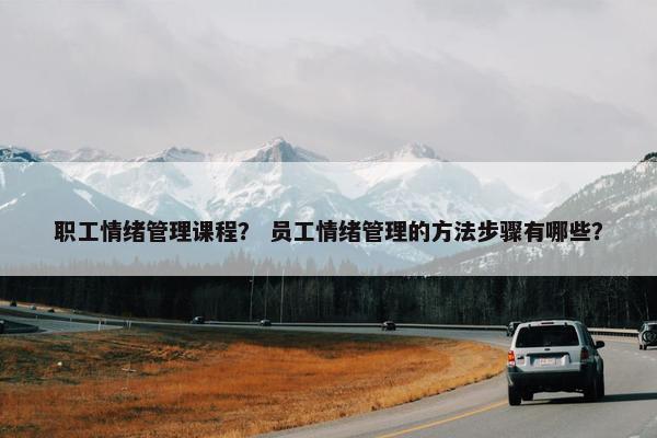 职工情绪管理课程？ 员工情绪管理的方法步骤有哪些？