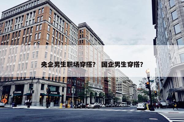 央企男生职场穿搭？ 国企男生穿搭？
