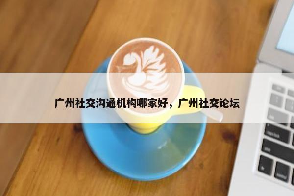 广州社交沟通机构哪家好，广州社交论坛