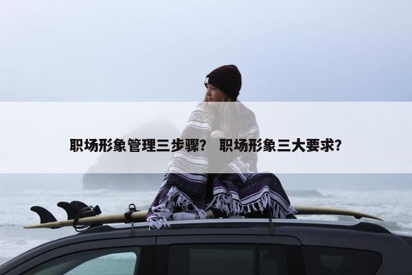 职场形象管理三步骤？ 职场形象三大要求？